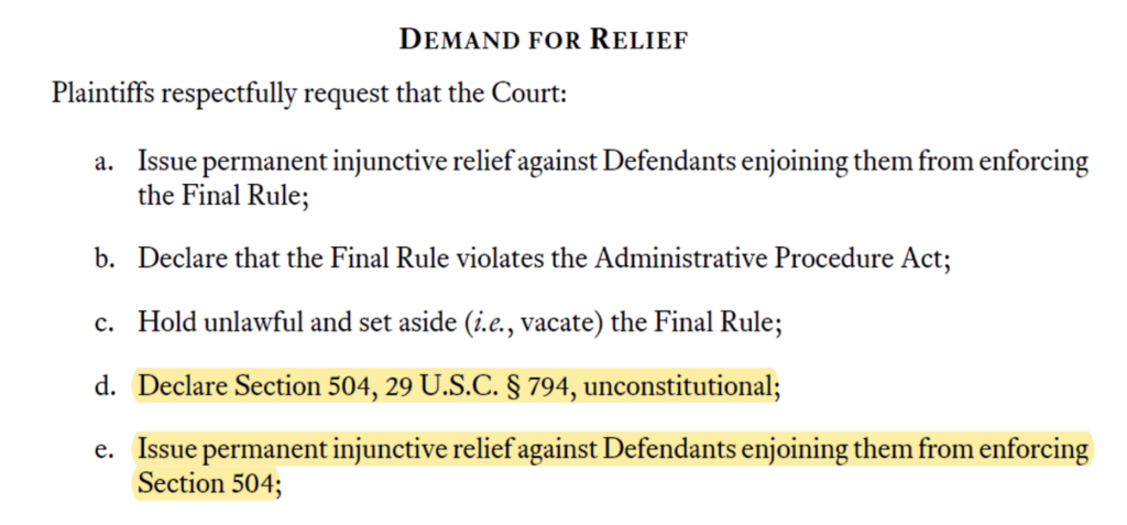 Screenshot from complaint that reads “Demand for Relief. Plaintiffs respectfully request that the Court: a. Issue permanent injunctive relief against Defendants enjoining them from enforcing the Final Rule; b. Declare that the Final Rule violates the Administrative Procedure Act; c. Hold unlawful and set aside (i.e., vacate) the Final Rule; d. Declare Section 504, 29 U.S.C. § 794, unconstitutional; e. Issue permanent injunctive relief against Defendants enjoining them from enforcing Section 504;"